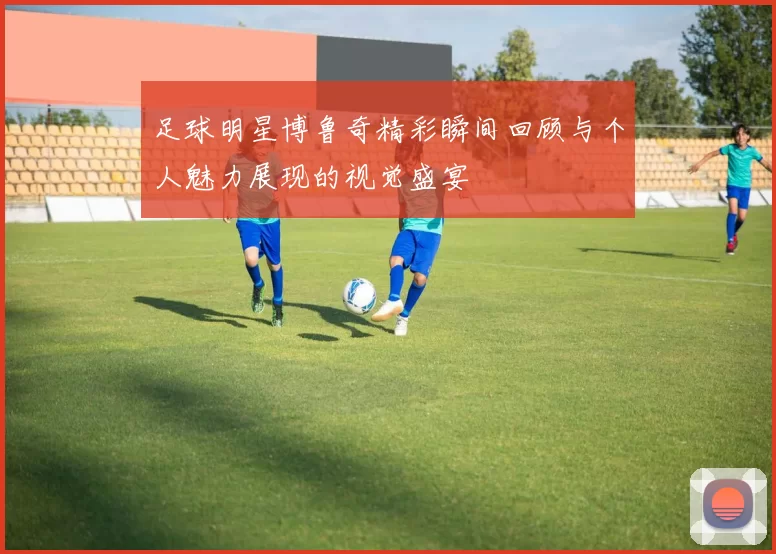 足球明星博鲁奇精彩瞬间回顾与个人魅力展现的视觉盛宴