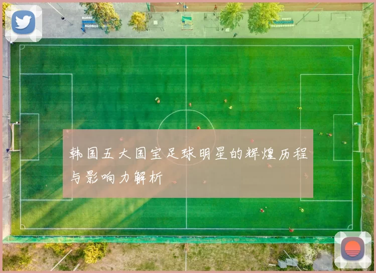 韩国五大国宝足球明星的辉煌历程与影响力解析