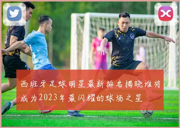 西班牙足球明星最新排名揭晓谁将成为2023年最闪耀的球场之星