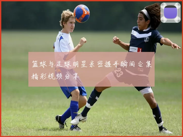 篮球与足球明星亲密握手瞬间合集精彩视频分享