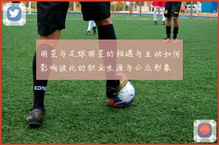 明星与足球明星的相遇与互动如何影响彼此的职业生涯与公众形象